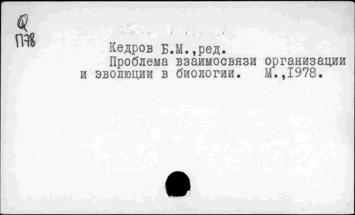 ﻿Кедров Б.М.,ред.
Проблема взаимосвязи организации эволюции в биологии. М.,1978.